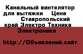 Канальный винтелятор для вытяжки  › Цена ­ 3 000 - Ставропольский край Электро-Техника » Электроника   